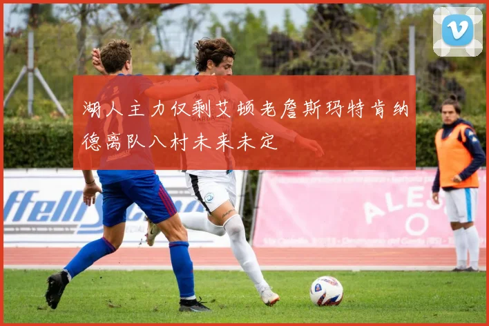 湖人主力仅剩艾顿老詹斯玛特肯纳德离队八村未来未定